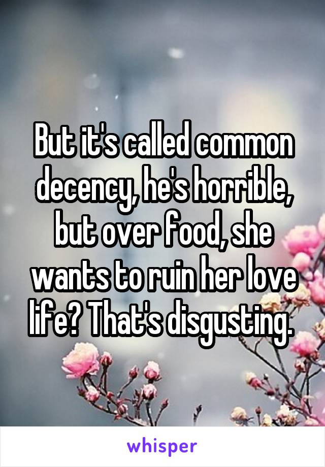 But it's called common decency, he's horrible, but over food, she wants to ruin her love life? That's disgusting. 