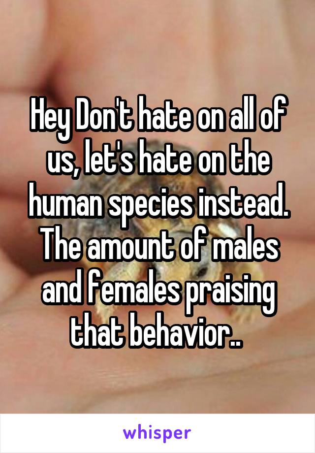 Hey Don't hate on all of us, let's hate on the human species instead. The amount of males and females praising that behavior.. 