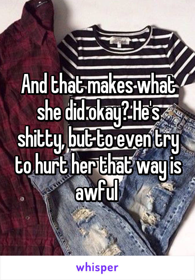 And that makes what she did okay? He's shitty, but to even try to hurt her that way is awful 