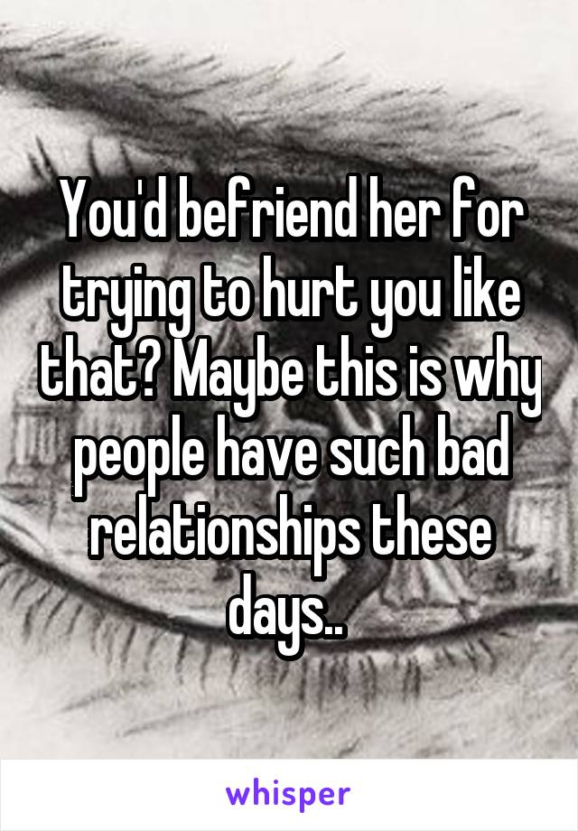 You'd befriend her for trying to hurt you like that? Maybe this is why people have such bad relationships these days.. 