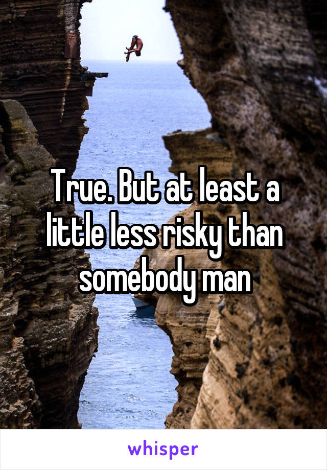 True. But at least a little less risky than somebody man