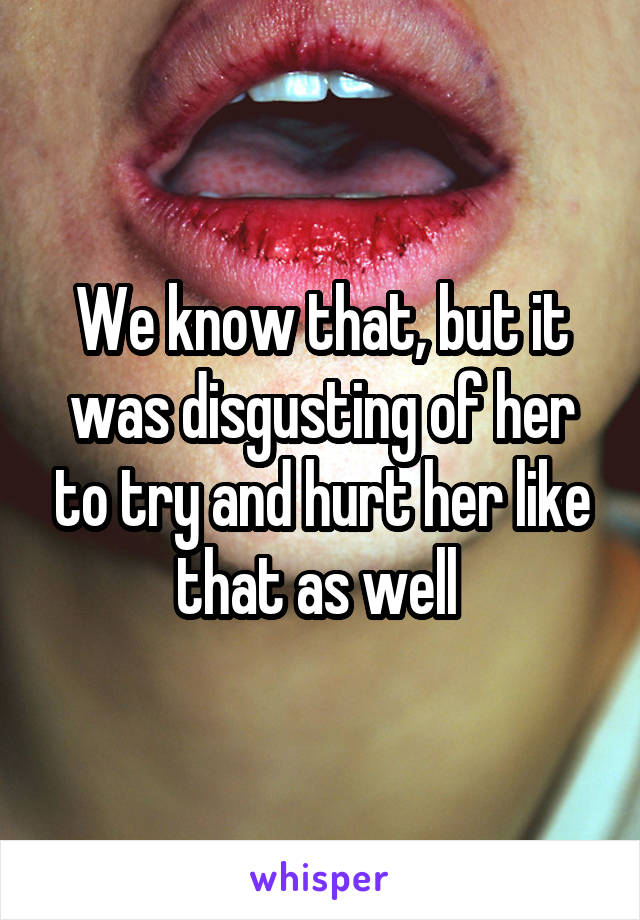 We know that, but it was disgusting of her to try and hurt her like that as well 