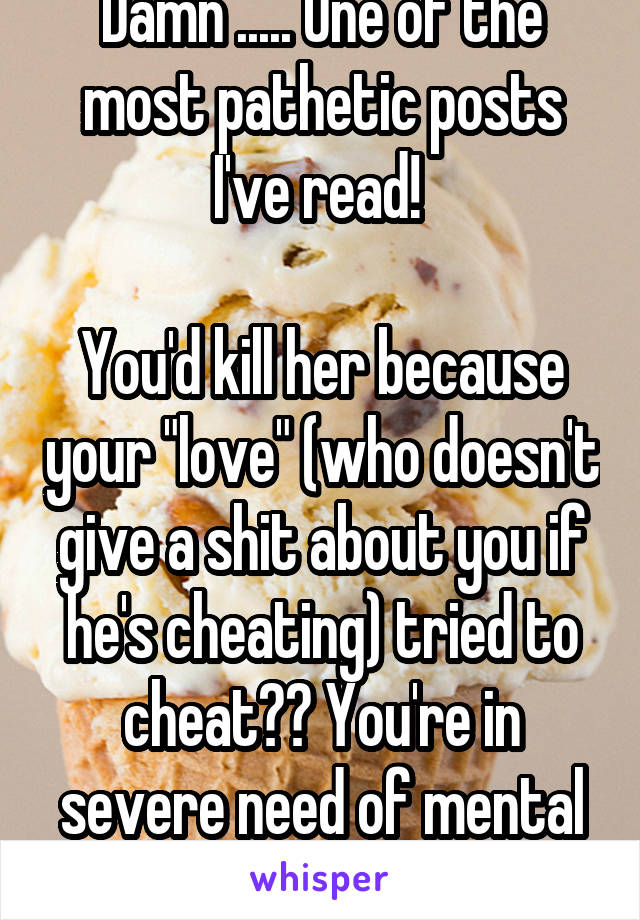 Damn ..... One of the most pathetic posts I've read! 

You'd kill her because your "love" (who doesn't give a shit about you if he's cheating) tried to cheat?? You're in severe need of mental help.