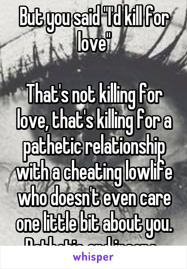 But you said "I'd kill for love"

That's not killing for love, that's killing for a pathetic relationship with a cheating lowlife who doesn't even care one little bit about you. Pathetic and insane. 