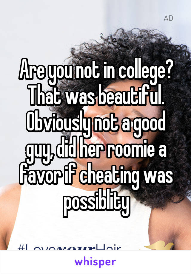 Are you not in college? That was beautiful. Obviously not a good guy, did her roomie a favor if cheating was possiblity