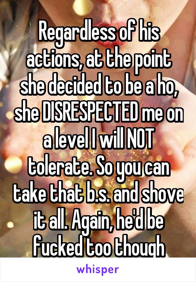 Regardless of his actions, at the point she decided to be a ho, she DISRESPECTED me on a level I will NOT tolerate. So you can take that b.s. and shove it all. Again, he'd be fucked too though