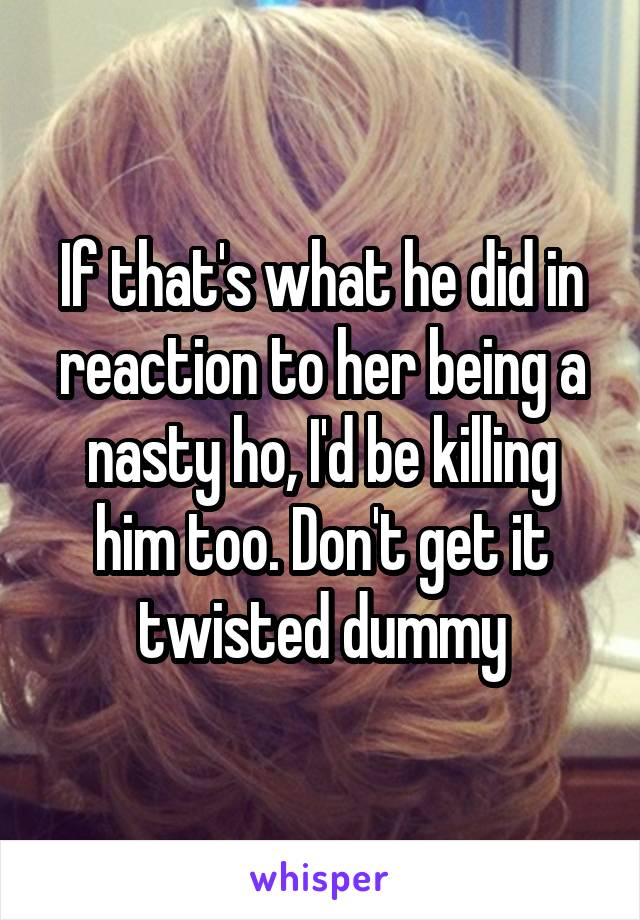 If that's what he did in reaction to her being a nasty ho, I'd be killing him too. Don't get it twisted dummy