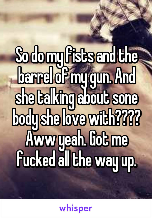 So do my fists and the barrel of my gun. And she talking about sone body she love with???? Aww yeah. Got me fucked all the way up.