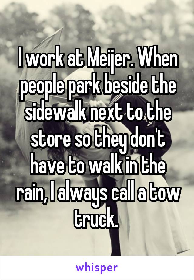 I work at Meijer. When people park beside the sidewalk next to the store so they don't have to walk in the rain, I always call a tow truck. 