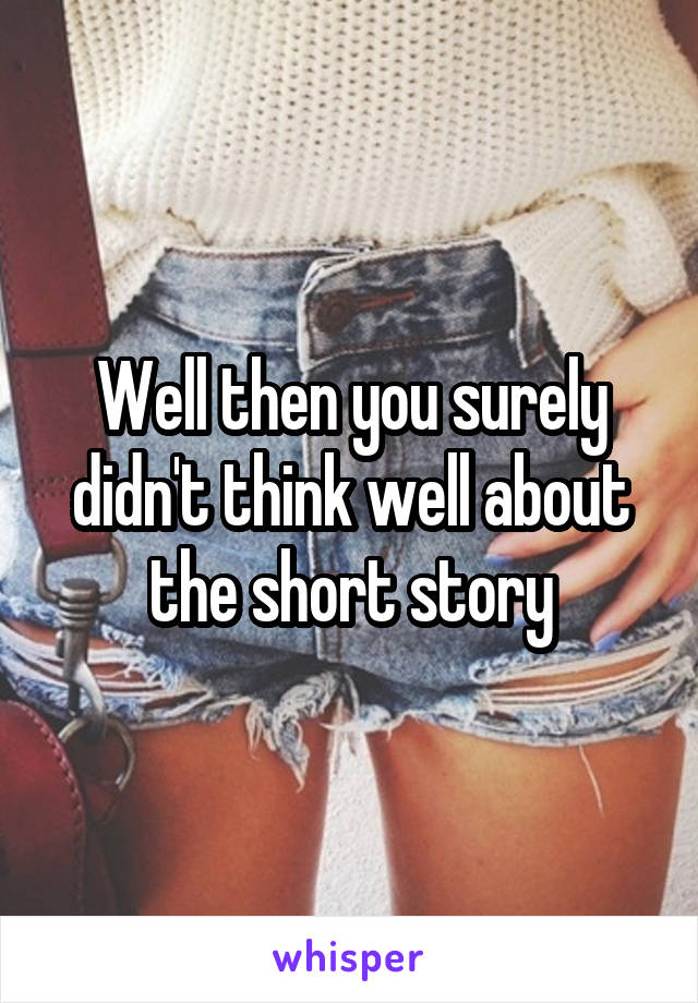 Well then you surely didn't think well about the short story