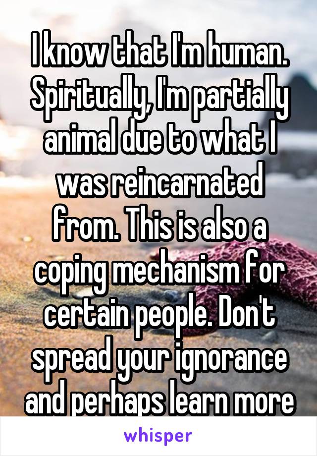 I know that I'm human. Spiritually, I'm partially animal due to what I was reincarnated from. This is also a coping mechanism for certain people. Don't spread your ignorance and perhaps learn more