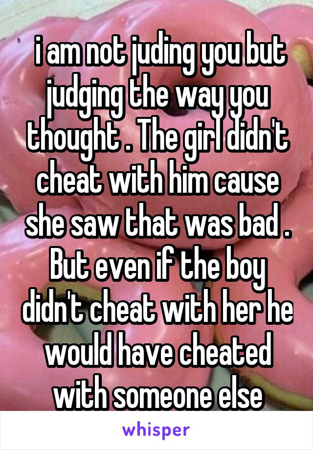  i am not juding you but judging the way you thought . The girl didn't cheat with him cause she saw that was bad . But even if the boy didn't cheat with her he would have cheated with someone else