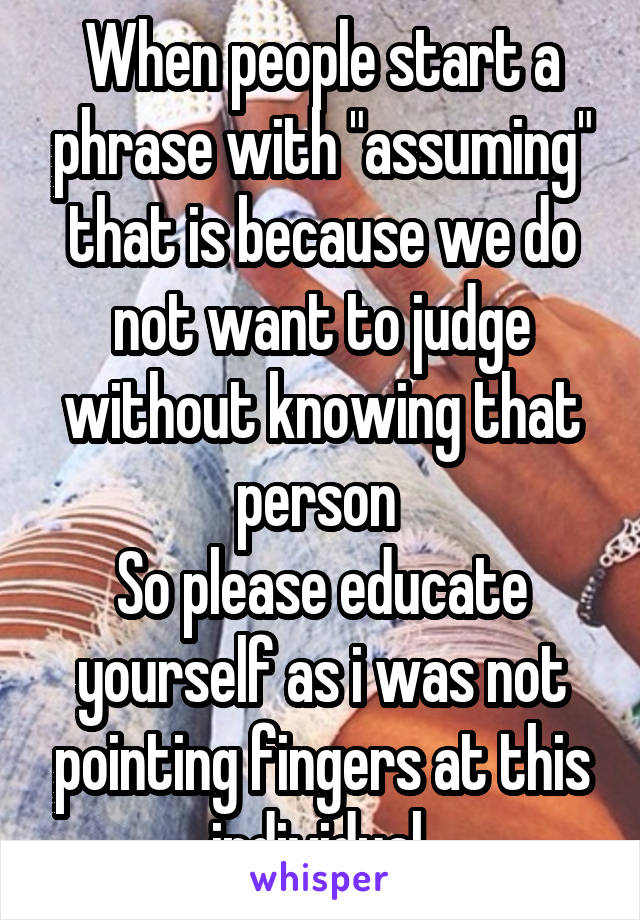 When people start a phrase with "assuming" that is because we do not want to judge without knowing that person 
So please educate yourself as i was not pointing fingers at this individual 