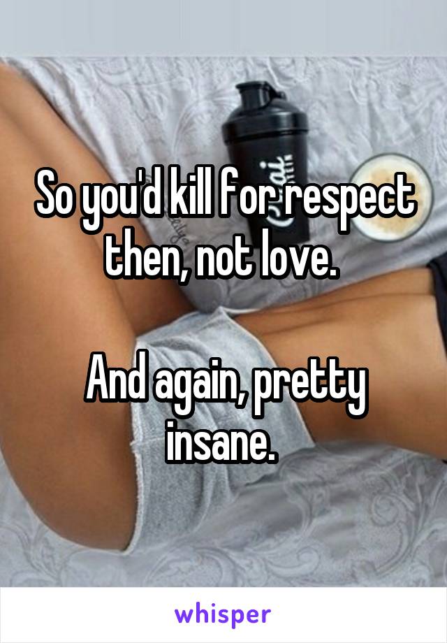 So you'd kill for respect then, not love. 

And again, pretty insane. 