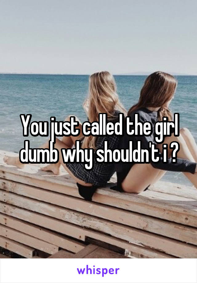 You just called the girl dumb why shouldn't i ?