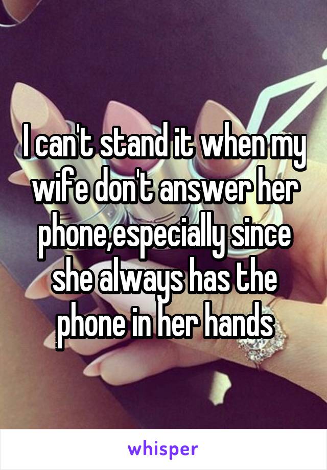 I can't stand it when my wife don't answer her phone,especially since she always has the phone in her hands