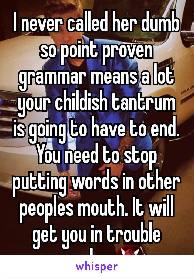 I never called her dumb so point proven grammar means a lot your childish tantrum is going to have to end. You need to stop putting words in other peoples mouth. It will get you in trouble someday 👹