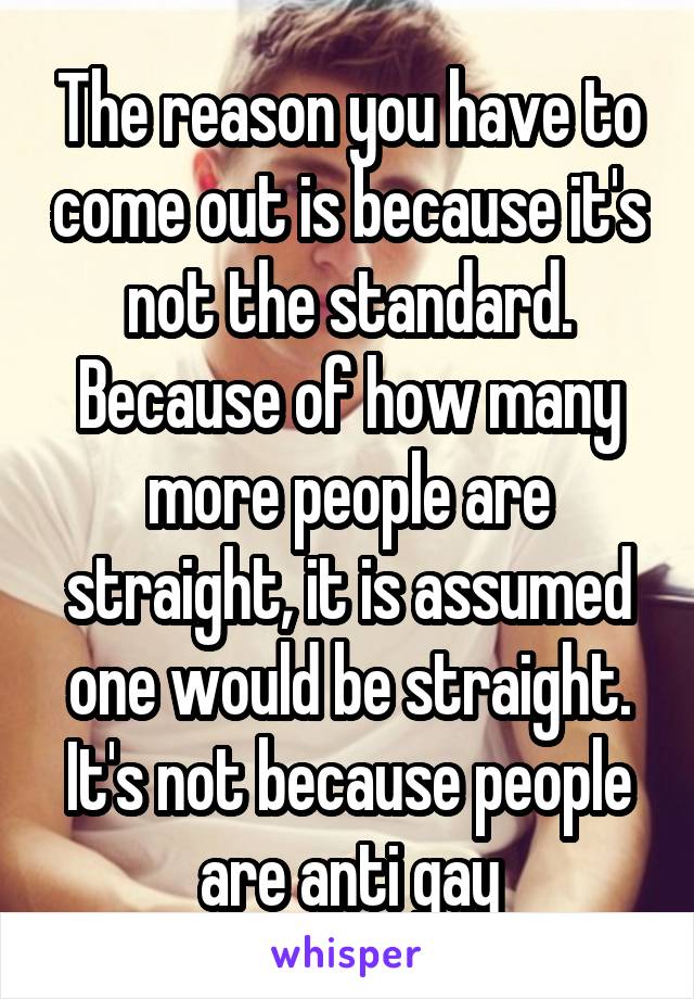 The reason you have to come out is because it's not the standard. Because of how many more people are straight, it is assumed one would be straight. It's not because people are anti gay
