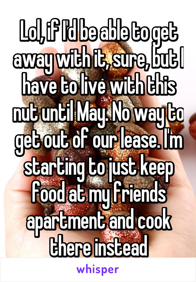 Lol, if I'd be able to get away with it, sure, but I have to live with this nut until May. No way to get out of our lease. I'm starting to just keep food at my friends apartment and cook there instead