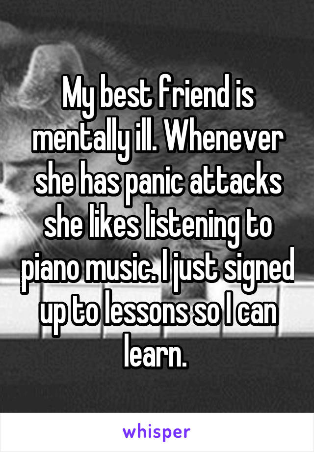 My best friend is mentally ill. Whenever she has panic attacks she likes listening to piano music. I just signed up to lessons so I can learn. 