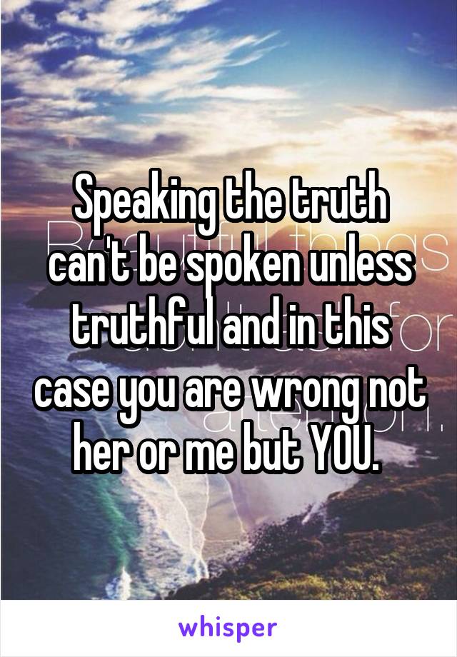 Speaking the truth can't be spoken unless truthful and in this case you are wrong not her or me but YOU. 