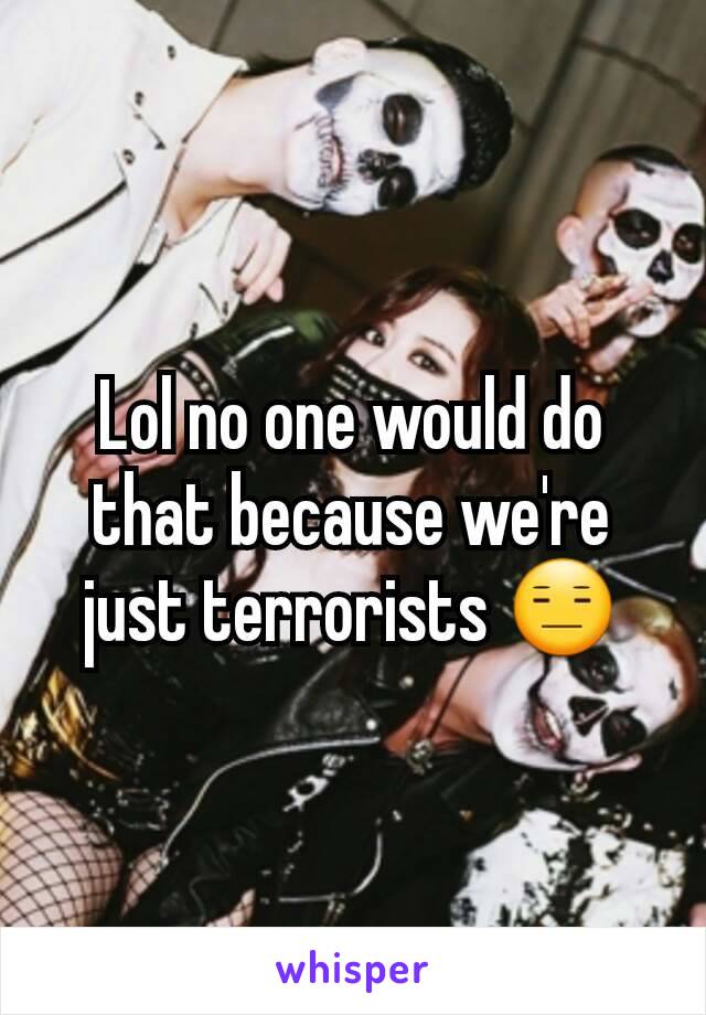 Lol no one would do that because we're just terrorists 😑