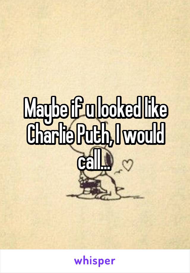 Maybe if u looked like Charlie Puth, I would call... 