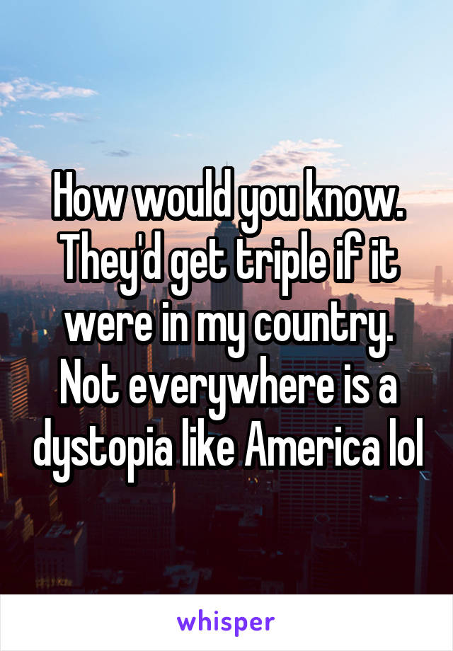 How would you know. They'd get triple if it were in my country. Not everywhere is a dystopia like America lol
