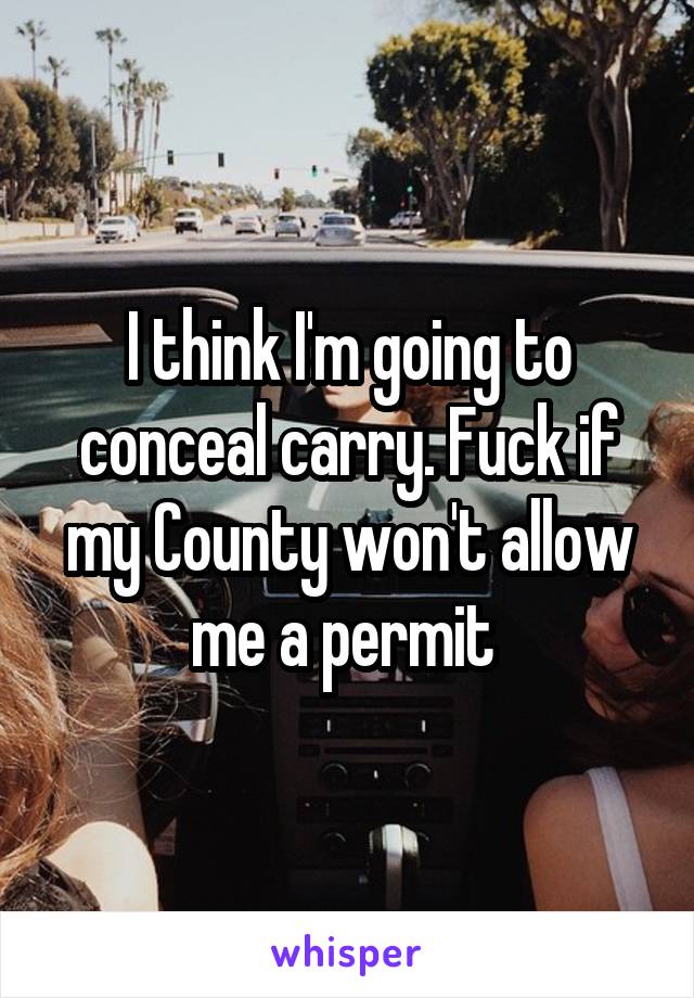 I think I'm going to conceal carry. Fuck if my County won't allow me a permit 