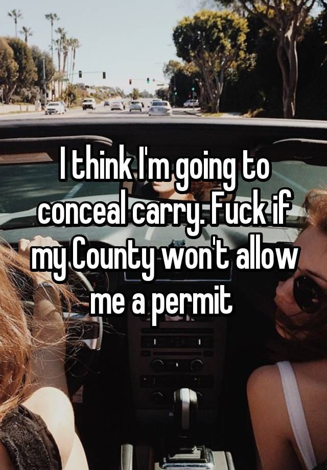 I think I'm going to conceal carry. Fuck if my County won't allow me a permit 