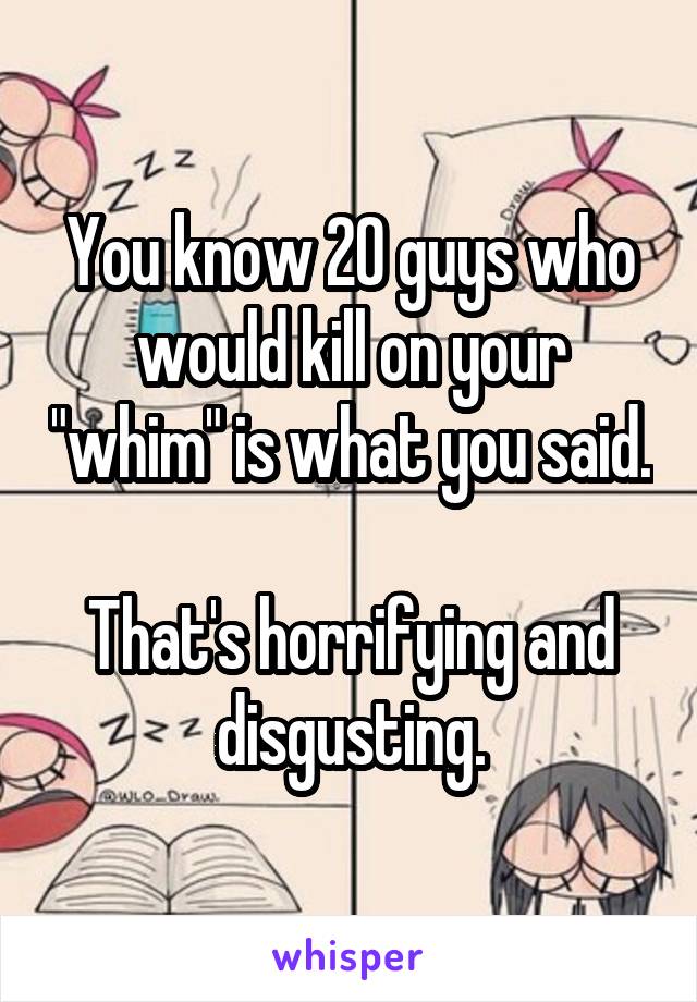 You know 20 guys who would kill on your "whim" is what you said. 
That's horrifying and disgusting.