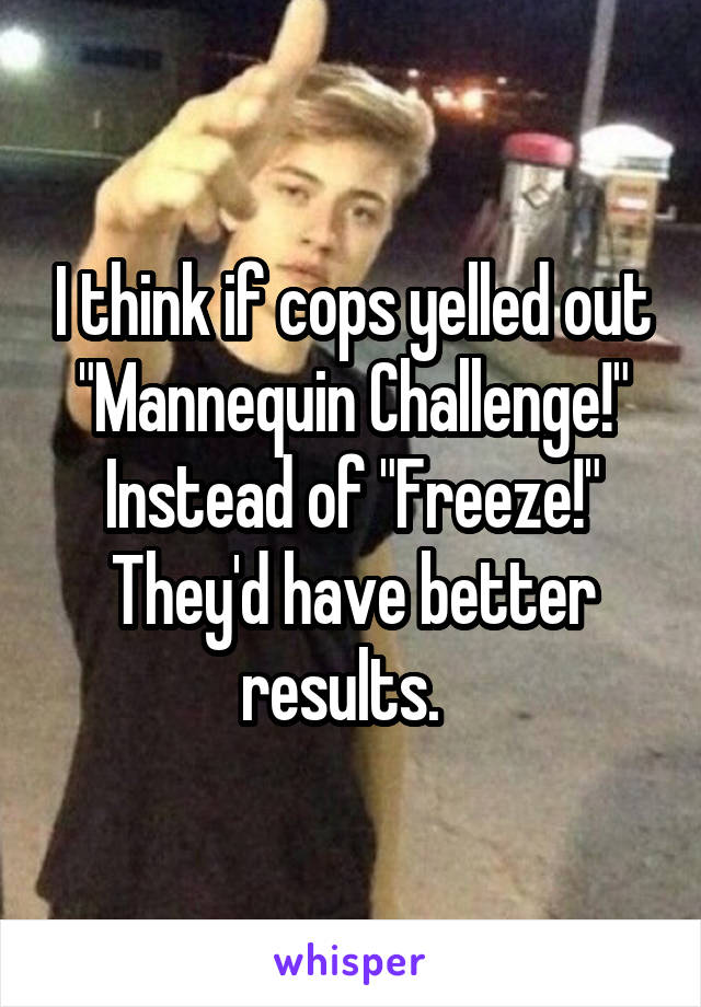 I think if cops yelled out "Mannequin Challenge!" Instead of "Freeze!" They'd have better results.  