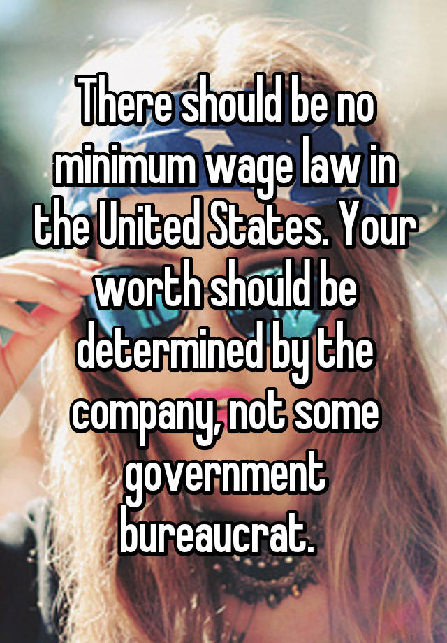 There should be no minimum wage law in the United States. Your worth should be determined by the company, not some government bureaucrat.  