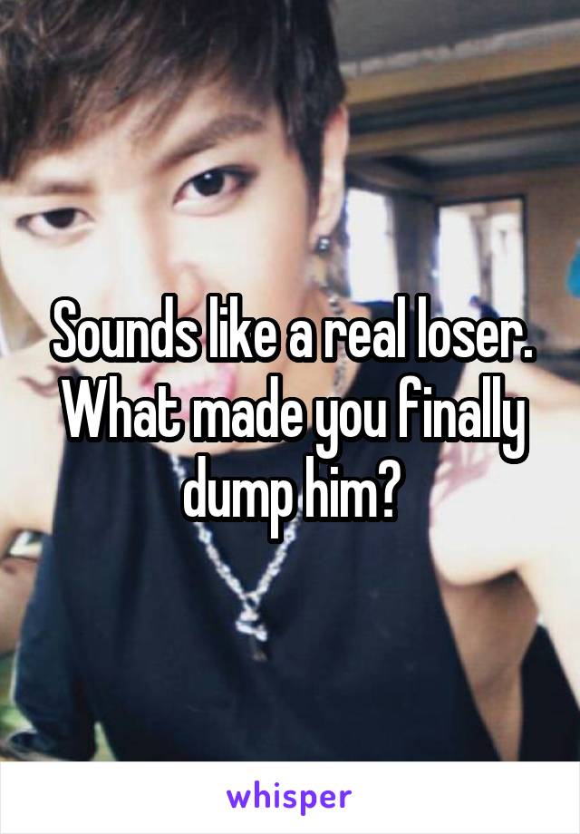 Sounds like a real loser. What made you finally dump him?