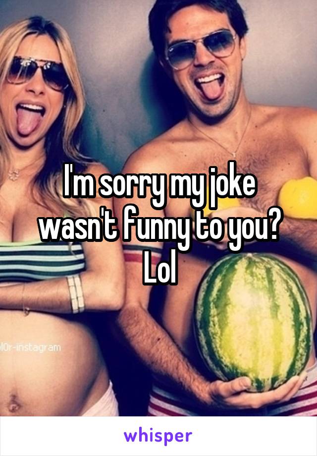 I'm sorry my joke wasn't funny to you? Lol