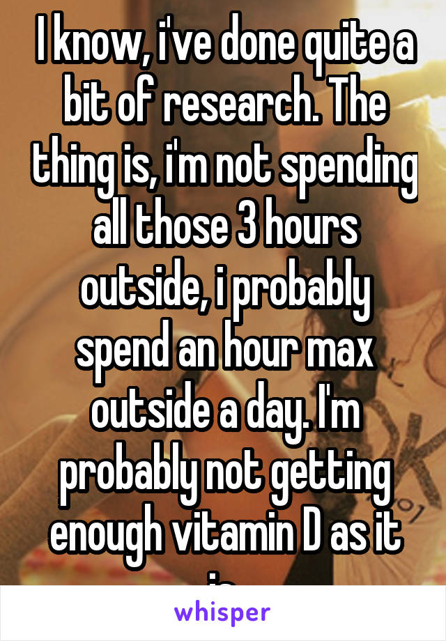 I know, i've done quite a bit of research. The thing is, i'm not spending all those 3 hours outside, i probably spend an hour max outside a day. I'm probably not getting enough vitamin D as it is.