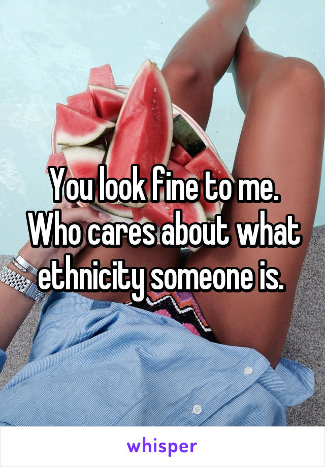 You look fine to me. Who cares about what ethnicity someone is. 