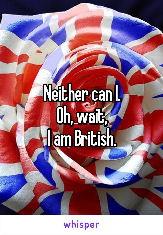 Neither can I.
Oh, wait,
I am British.
