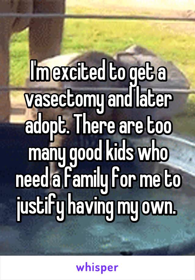 I'm excited to get a vasectomy and later adopt. There are too many good kids who need a family for me to justify having my own. 