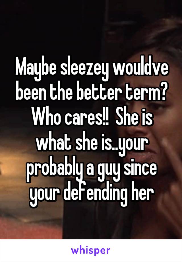 Maybe sleezey wouldve been the better term? Who cares!!  She is what she is..your probably a guy since your defending her