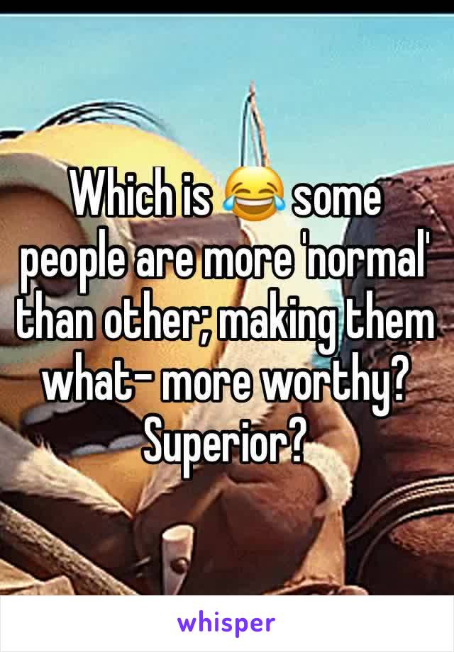 Which is 😂 some people are more 'normal' than other; making them what- more worthy? Superior?