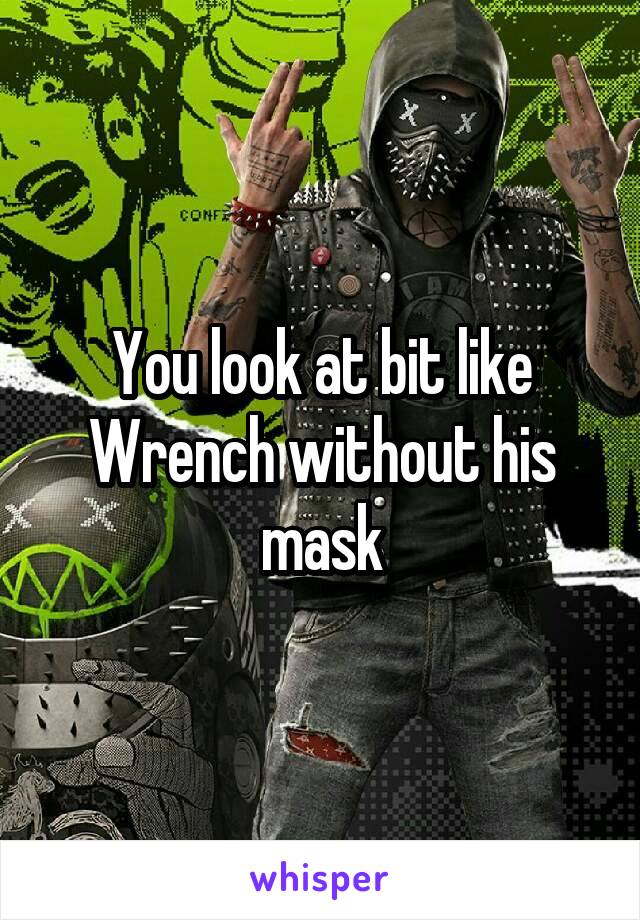 You look at bit like Wrench without his mask