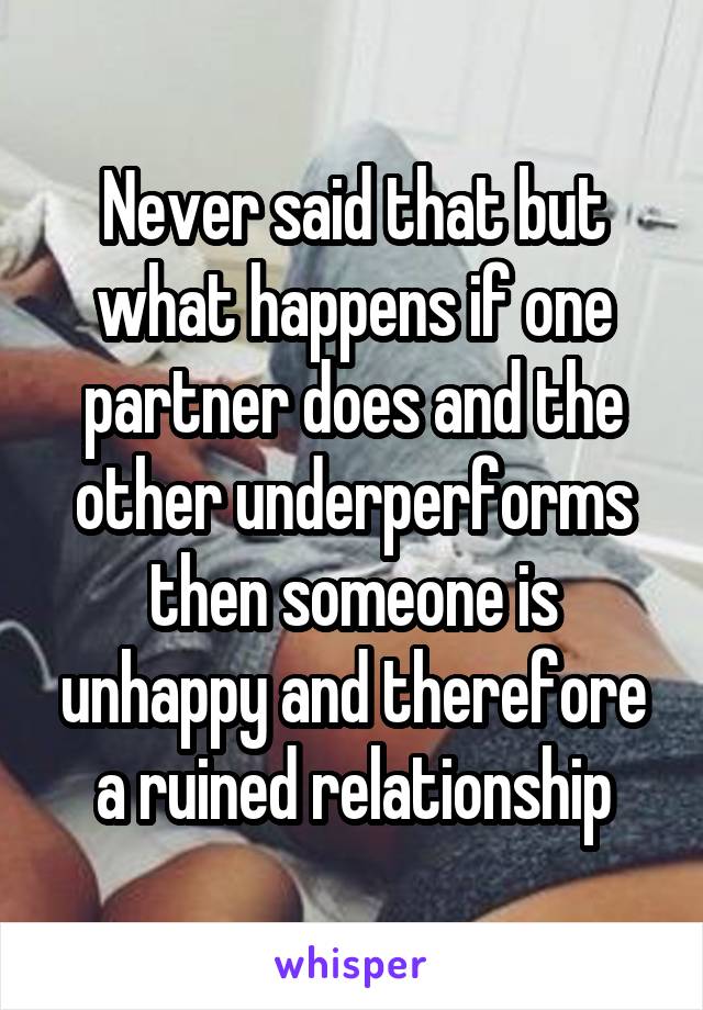 Never said that but what happens if one partner does and the other underperforms then someone is unhappy and therefore a ruined relationship