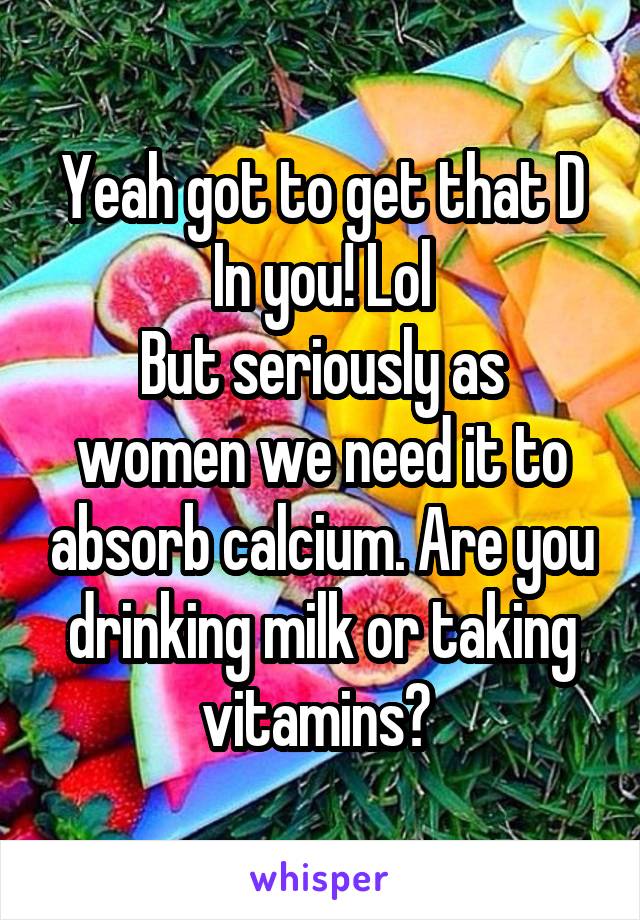 Yeah got to get that D In you! Lol
But seriously as women we need it to absorb calcium. Are you drinking milk or taking vitamins? 