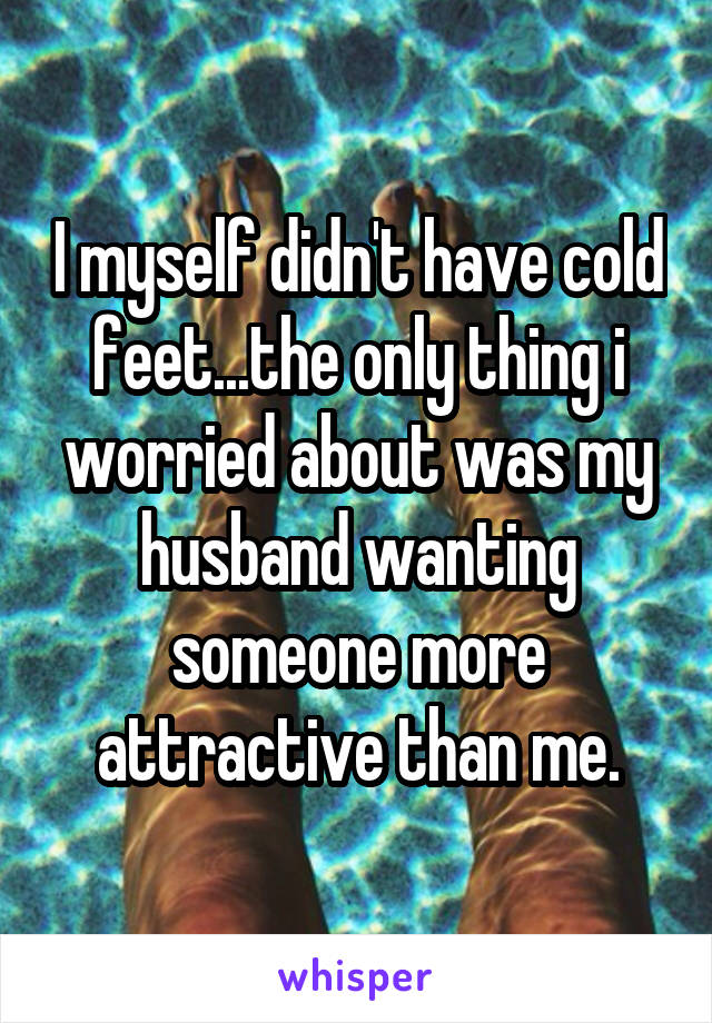 I myself didn't have cold feet...the only thing i worried about was my husband wanting someone more attractive than me.