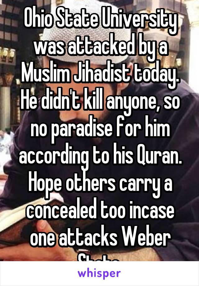 Ohio State University was attacked by a Muslim Jihadist today. He didn't kill anyone, so no paradise for him according to his Quran. Hope others carry a concealed too incase one attacks Weber State.