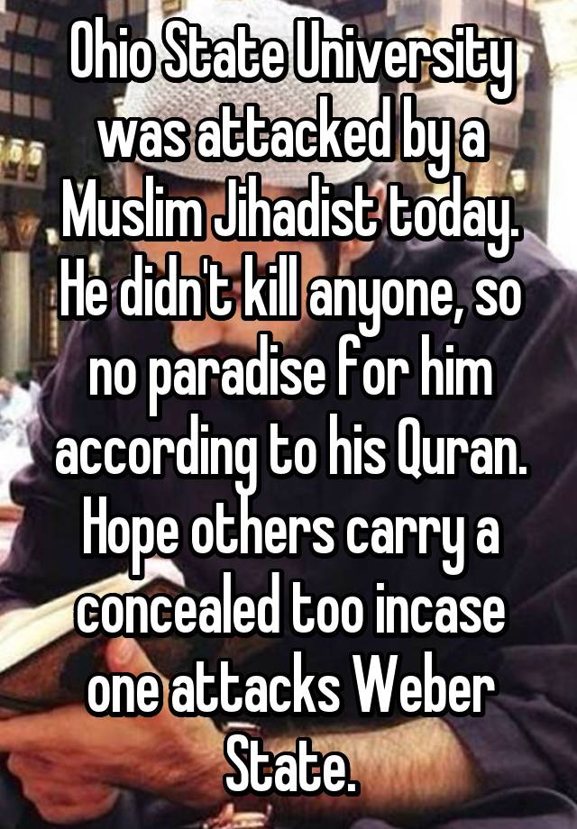 Ohio State University was attacked by a Muslim Jihadist today. He didn't kill anyone, so no paradise for him according to his Quran. Hope others carry a concealed too incase one attacks Weber State.