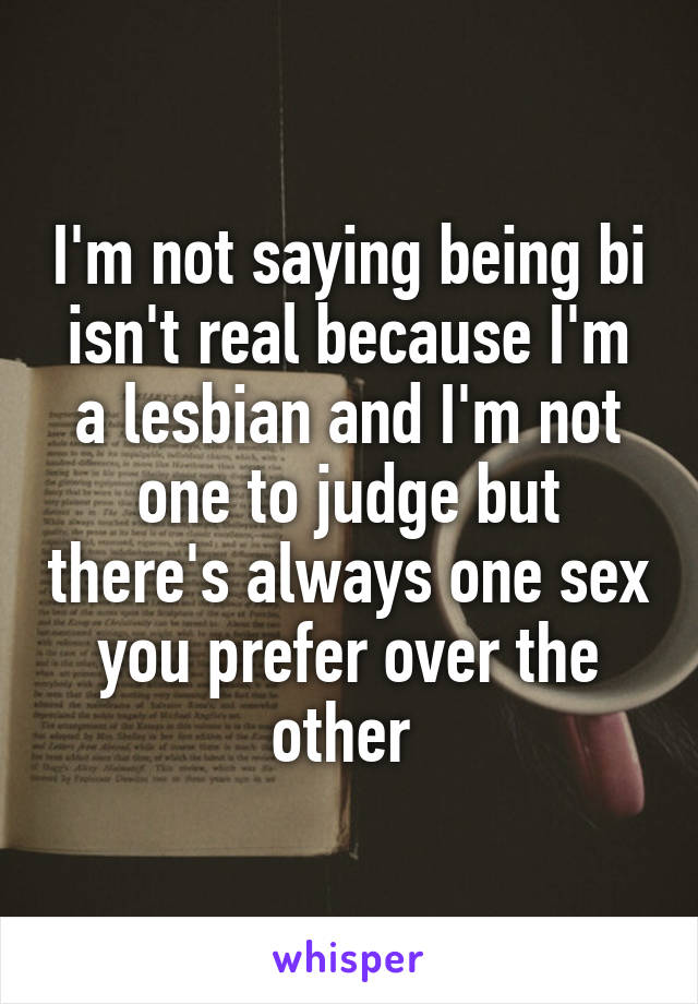 I'm not saying being bi isn't real because I'm a lesbian and I'm not one to judge but there's always one sex you prefer over the other 