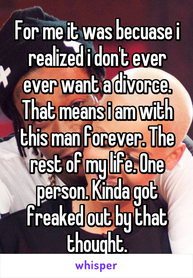 For me it was becuase i realized i don't ever ever want a divorce. That means i am with this man forever. The rest of my life. One person. Kinda got freaked out by that thought.