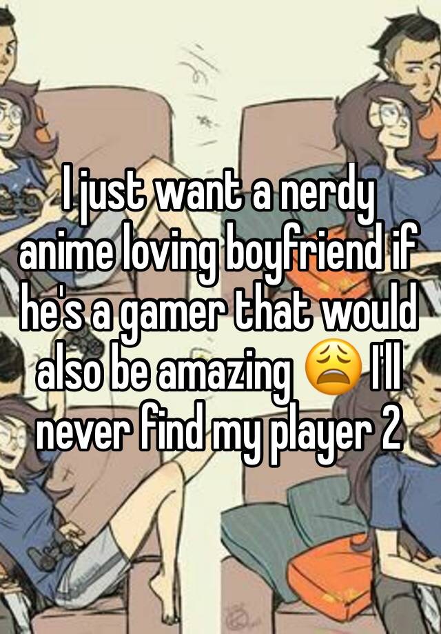 I just want a nerdy anime loving boyfriend if he's a gamer that would also be amazing 😩 I'll never find my player 2